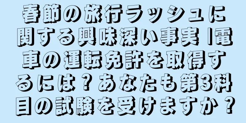 春節の旅行ラッシュに関する興味深い事実 |電車の運転免許を取得するには？あなたも第3科目の試験を受けますか？