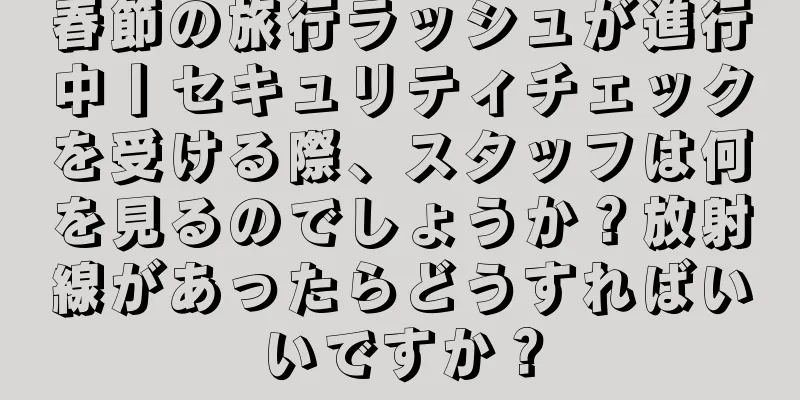 春節の旅行ラッシュが進行中丨セキュリティチェックを受ける際、スタッフは何を見るのでしょうか？放射線があったらどうすればいいですか？