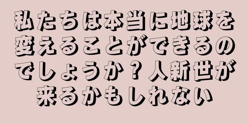 私たちは本当に地球を変えることができるのでしょうか？人新世が来るかもしれない