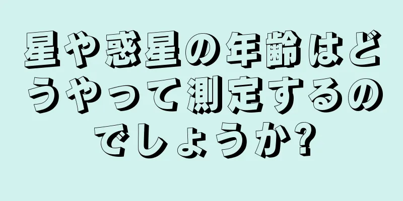 星や惑星の年齢はどうやって測定するのでしょうか?