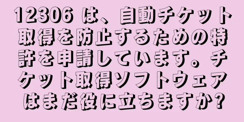 12306 は、自動チケット取得を防止するための特許を申請しています。チケット取得ソフトウェアはまだ役に立ちますか?