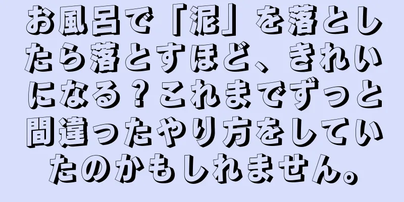 お風呂で「泥」を落としたら落とすほど、きれいになる？これまでずっと間違ったやり方をしていたのかもしれません。