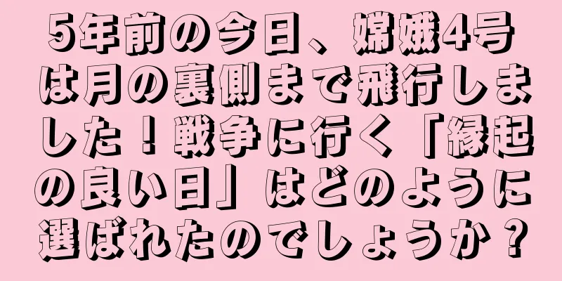 5年前の今日、嫦娥4号は月の裏側まで飛行しました！戦争に行く「縁起の良い日」はどのように選ばれたのでしょうか？