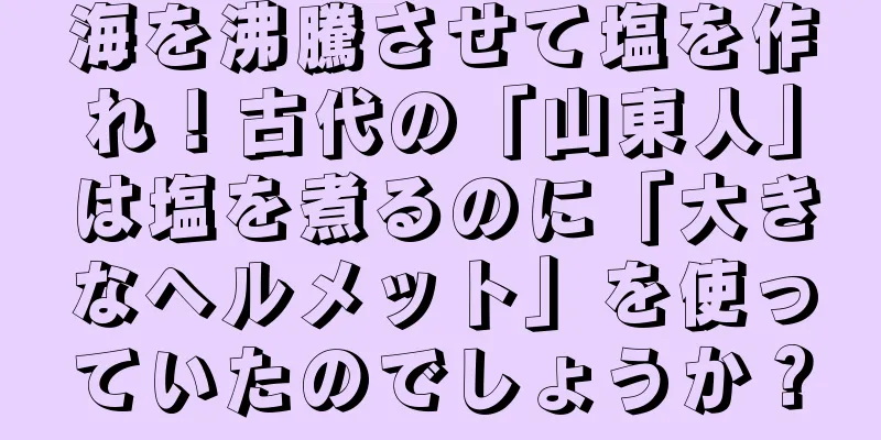 海を沸騰させて塩を作れ！古代の「山東人」は塩を煮るのに「大きなヘルメット」を使っていたのでしょうか？