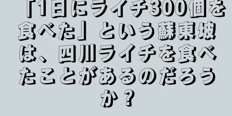 「1日にライチ300個を食べた」という蘇東坡は、四川ライチを食べたことがあるのだろうか？