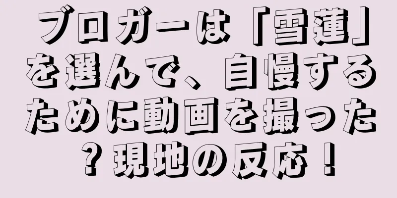 ブロガーは「雪蓮」を選んで、自慢するために動画を撮った？現地の反応！