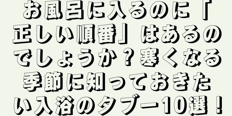 お風呂に入るのに「正しい順番」はあるのでしょうか？寒くなる季節に知っておきたい入浴のタブー10選！