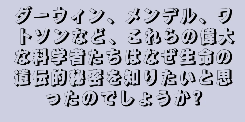 ダーウィン、メンデル、ワトソンなど、これらの偉大な科学者たちはなぜ生命の遺伝的秘密を知りたいと思ったのでしょうか?