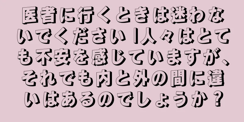 医者に行くときは迷わないでください |人々はとても不安を感じていますが、それでも内と外の間に違いはあるのでしょうか？