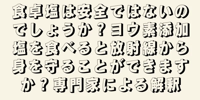 食卓塩は安全ではないのでしょうか？ヨウ素添加塩を食べると放射線から身を守ることができますか？専門家による解釈