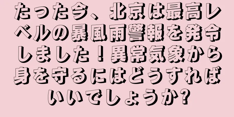 たった今、北京は最高レベルの暴風雨警報を発令しました！異常気象から身を守るにはどうすればいいでしょうか?