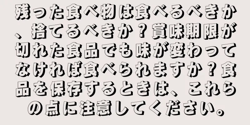 残った食べ物は食べるべきか、捨てるべきか？賞味期限が切れた食品でも味が変わってなければ食べられますか？食品を保存するときは、これらの点に注意してください。