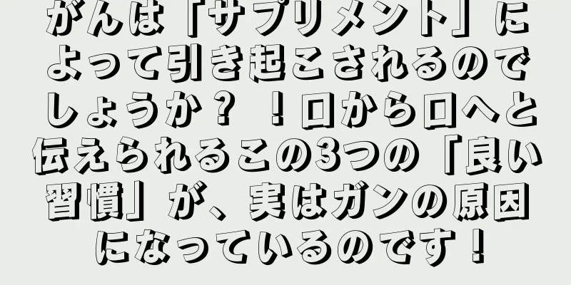 がんは「サプリメント」によって引き起こされるのでしょうか？ ！口から口へと伝えられるこの3つの「良い習慣」が、実はガンの原因になっているのです！