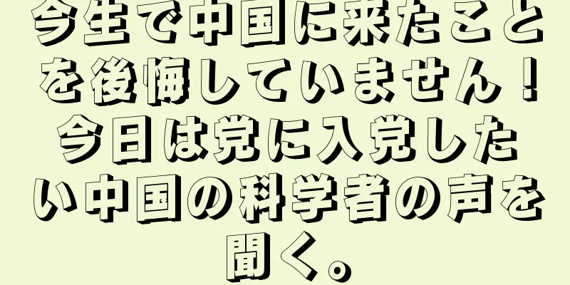 今生で中国に来たことを後悔していません！今日は党に入党したい中国の科学者の声を聞く。