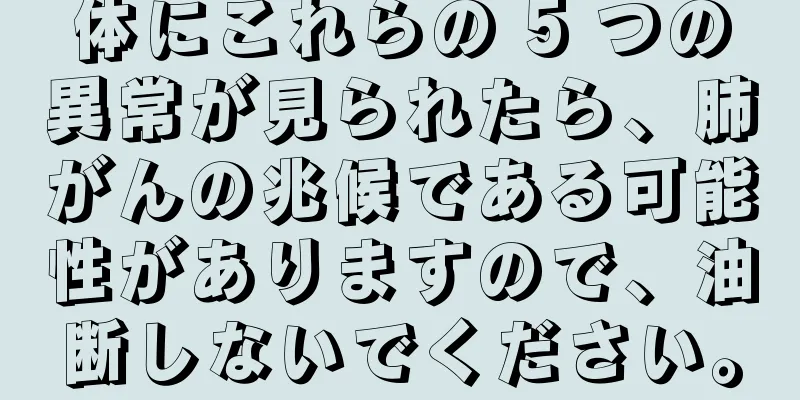 体にこれらの 5 つの異常が見られたら、肺がんの兆候である可能性がありますので、油断しないでください。