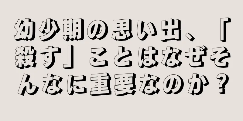 幼少期の思い出、「殺す」ことはなぜそんなに重要なのか？