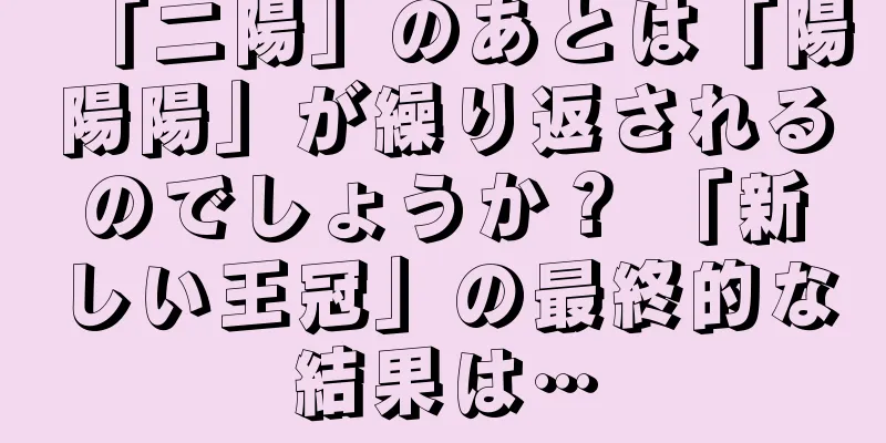 「二陽」のあとは「陽陽陽」が繰り返されるのでしょうか？ 「新しい王冠」の最終的な結果は…