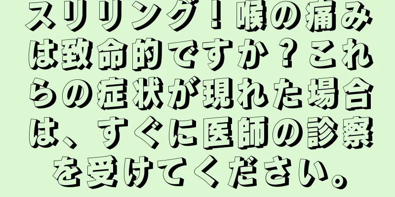 スリリング！喉の痛みは致命的ですか？これらの症状が現れた場合は、すぐに医師の診察を受けてください。