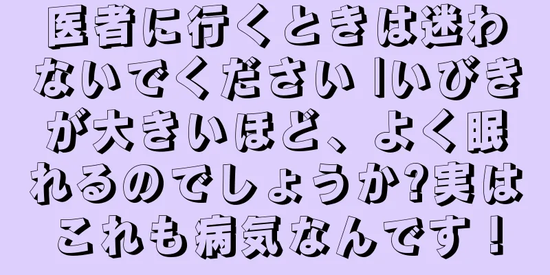 医者に行くときは迷わないでください |いびきが大きいほど、よく眠れるのでしょうか?実はこれも病気なんです！