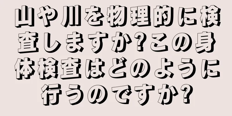 山や川を物理的に検査しますか?この身体検査はどのように行うのですか?