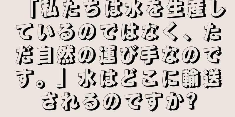 「私たちは水を生産しているのではなく、ただ自然の運び手なのです。」水はどこに輸送されるのですか?