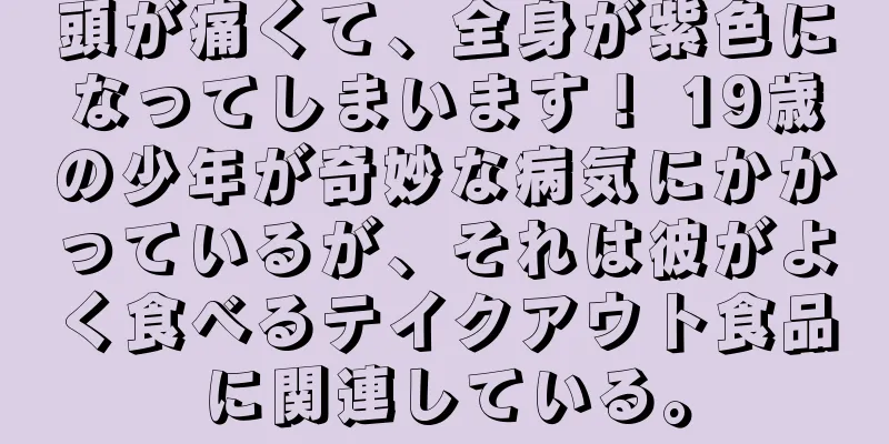 頭が痛くて、全身が紫色になってしまいます！ 19歳の少年が奇妙な病気にかかっているが、それは彼がよく食べるテイクアウト食品に関連している。