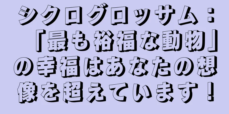 シクログロッサム：「最も裕福な動物」の幸福はあなたの想像を超えています！