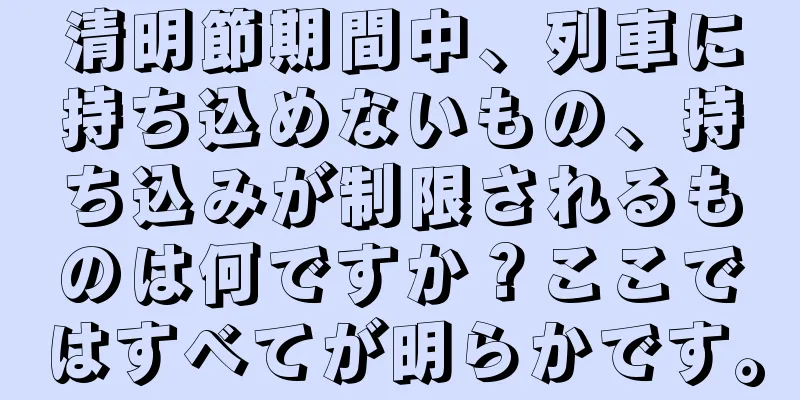 清明節期間中、列車に持ち込めないもの、持ち込みが制限されるものは何ですか？ここではすべてが明らかです。