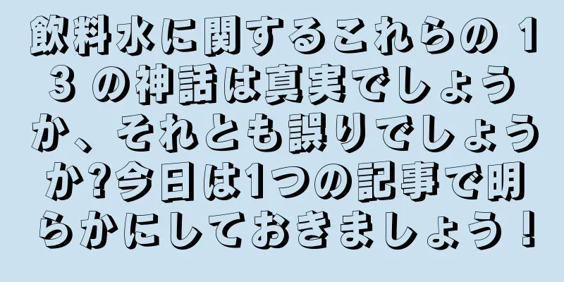 飲料水に関するこれらの 13 の神話は真実でしょうか、それとも誤りでしょうか?今日は1つの記事で明らかにしておきましょう！