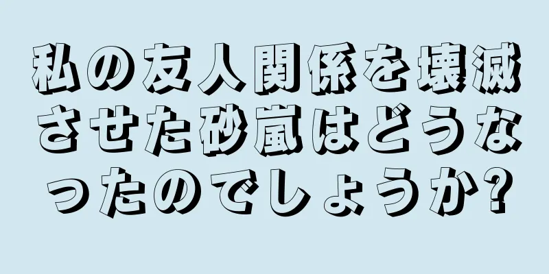 私の友人関係を壊滅させた砂嵐はどうなったのでしょうか?