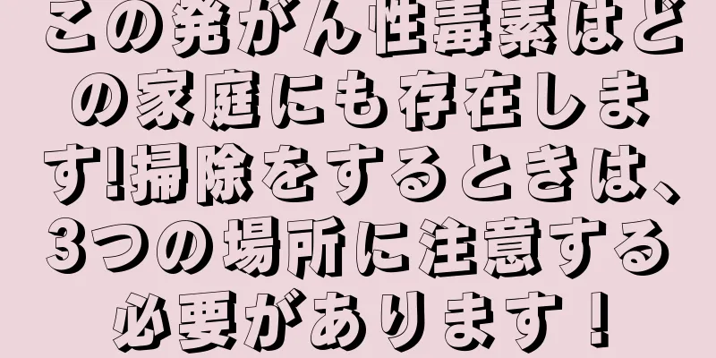 この発がん性毒素はどの家庭にも存在します!掃除をするときは、3つの場所に注意する必要があります！