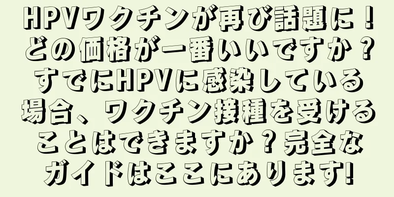HPVワクチンが再び話題に！どの価格が一番いいですか？すでにHPVに感染している場合、ワクチン接種を受けることはできますか？完全なガイドはここにあります!