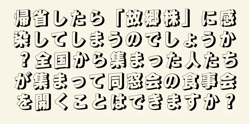 帰省したら「故郷株」に感染してしまうのでしょうか？全国から集まった人たちが集まって同窓会の食事会を開くことはできますか？