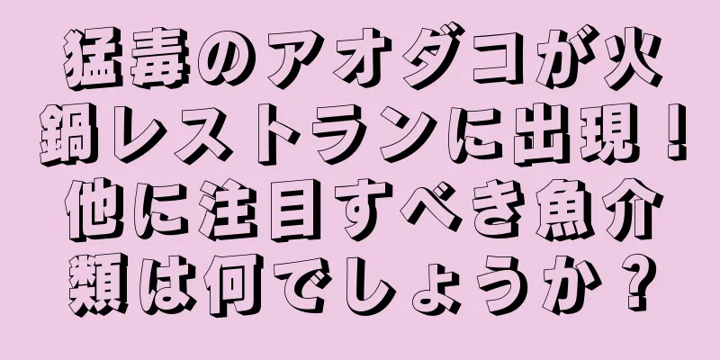 猛毒のアオダコが火鍋レストランに出現！他に注目すべき魚介類は何でしょうか？