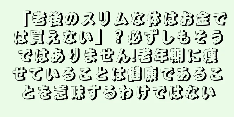 「老後のスリムな体はお金では買えない」？必ずしもそうではありません!老年期に痩せていることは健康であることを意味するわけではない