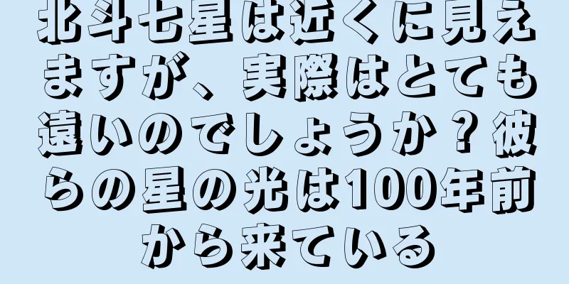 北斗七星は近くに見えますが、実際はとても遠いのでしょうか？彼らの星の光は100年前から来ている