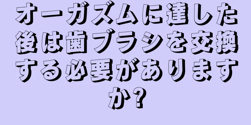 オーガズムに達した後は歯ブラシを交換する必要がありますか?