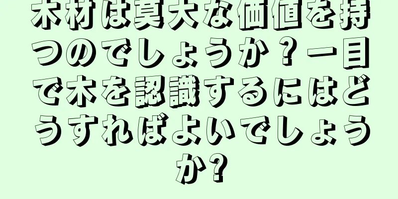 木材は莫大な価値を持つのでしょうか？一目で木を認識するにはどうすればよいでしょうか?