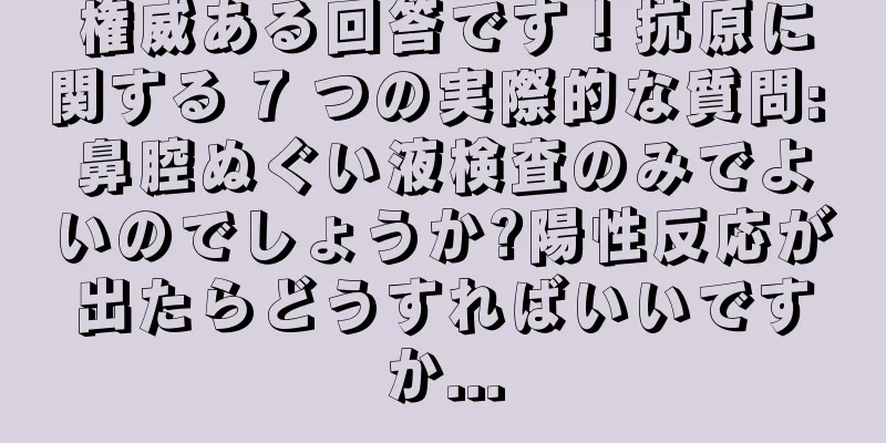 権威ある回答です！抗原に関する 7 つの実際的な質問: 鼻腔ぬぐい液検査のみでよいのでしょうか?陽性反応が出たらどうすればいいですか...