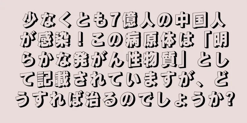少なくとも7億人の中国人が感染！この病原体は「明らかな発がん性物質」として記載されていますが、どうすれば治るのでしょうか?