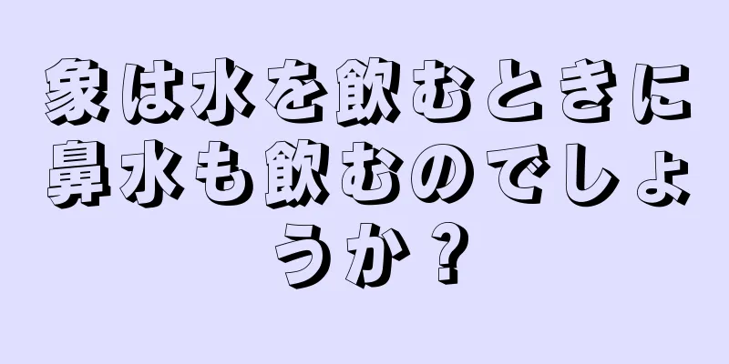 象は水を飲むときに鼻水も飲むのでしょうか？