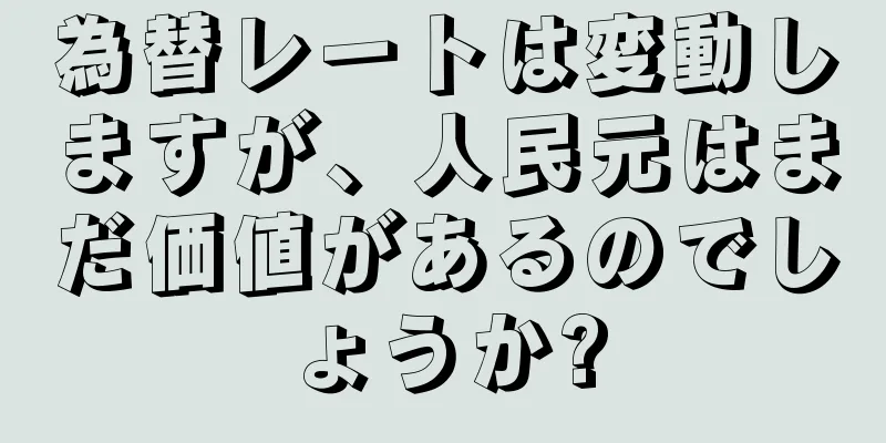 為替レートは変動しますが、人民元はまだ価値があるのでしょうか?
