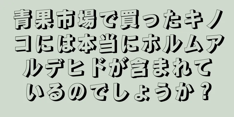 青果市場で買ったキノコには本当にホルムアルデヒドが含まれているのでしょうか？