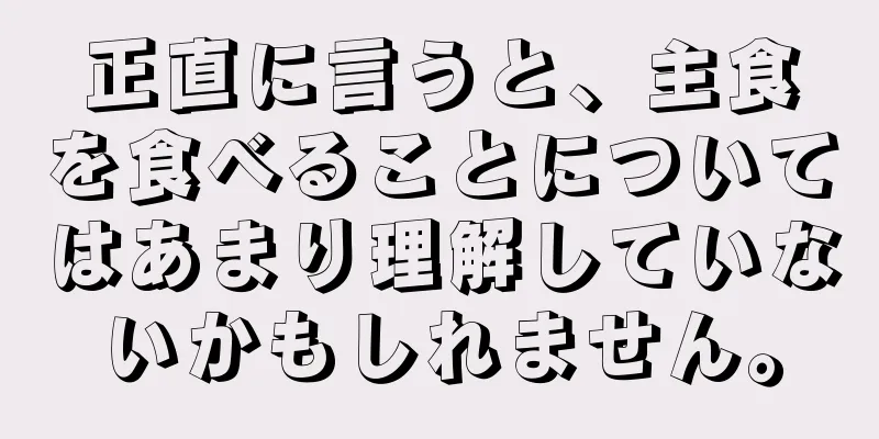 正直に言うと、主食を食べることについてはあまり理解していないかもしれません。