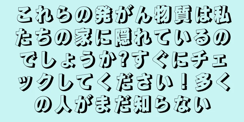 これらの発がん物質は私たちの家に隠れているのでしょうか?すぐにチェックしてください！多くの人がまだ知らない