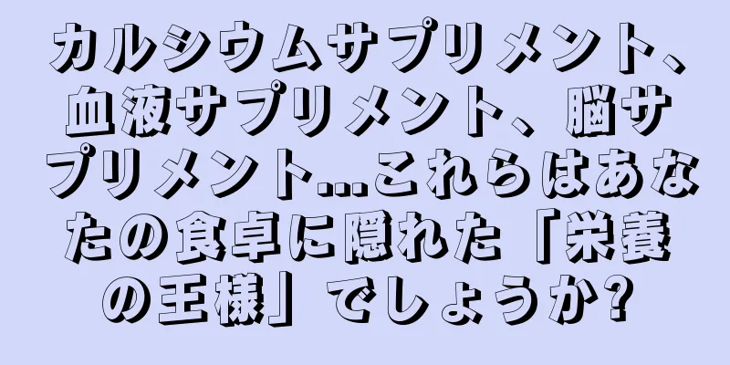カルシウムサプリメント、血液サプリメント、脳サプリメント...これらはあなたの食卓に隠れた「栄養の王様」でしょうか?