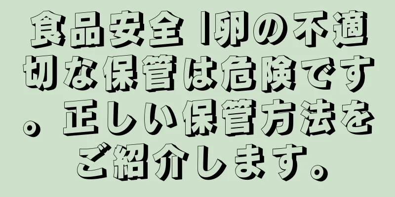 食品安全 |卵の不適切な保管は危険です。正しい保管方法をご紹介します。