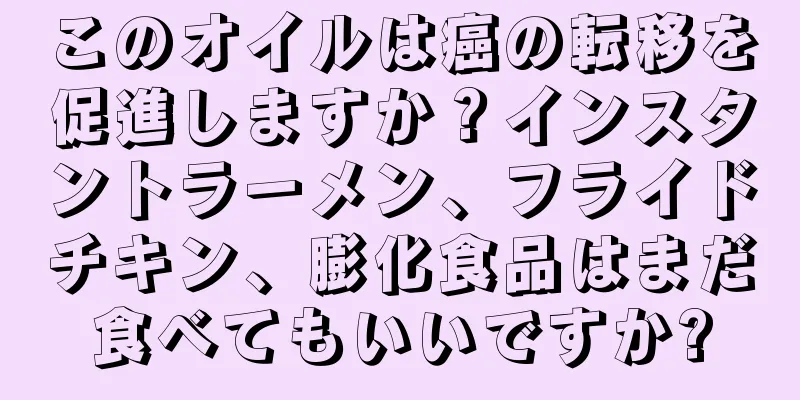 このオイルは癌の転移を促進しますか？インスタントラーメン、フライドチキン、膨化食品はまだ食べてもいいですか?