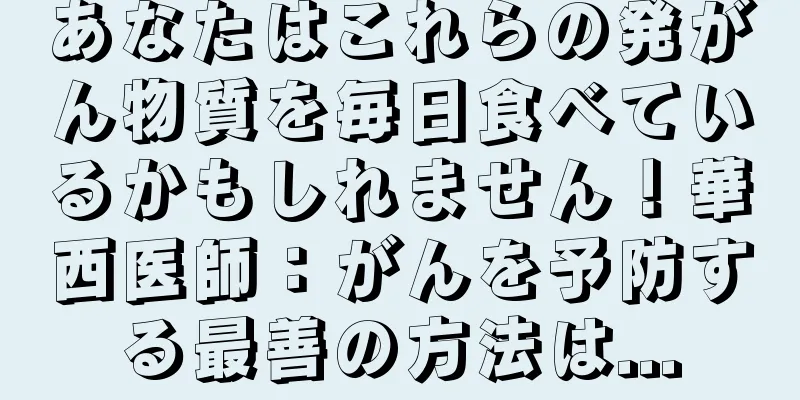 あなたはこれらの発がん物質を毎日食べているかもしれません！華西医師：がんを予防する最善の方法は...
