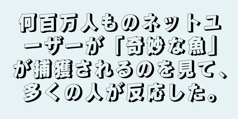 何百万人ものネットユーザーが「奇妙な魚」が捕獲されるのを見て、多くの人が反応した。